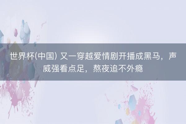 世界杯(中国) 又一穿越爱情剧开播成黑马，声威强看点足，熬夜追不外瘾