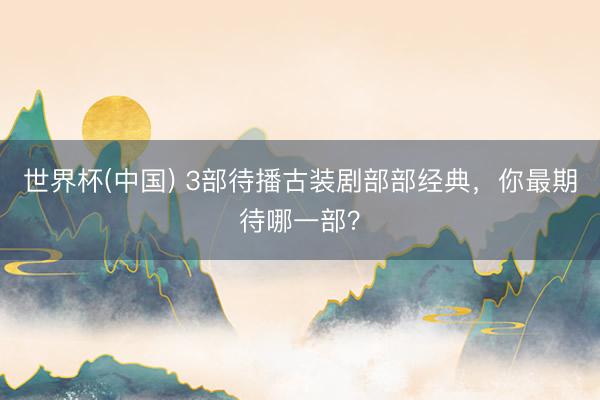 世界杯(中国) 3部待播古装剧部部经典,你最期待哪一部?