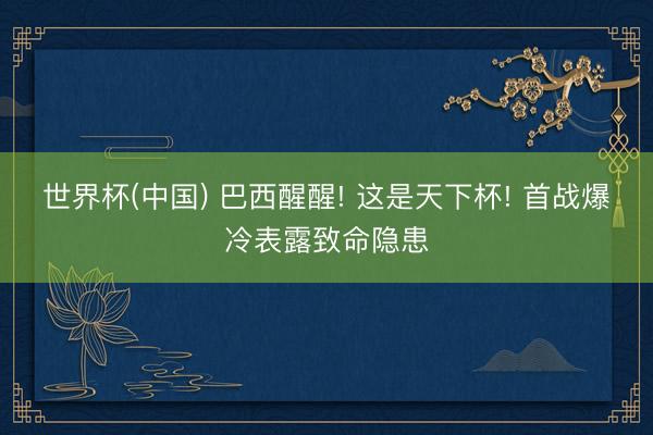 世界杯(中国) 巴西醒醒! 这是天下杯! 首战爆冷表露致命隐患