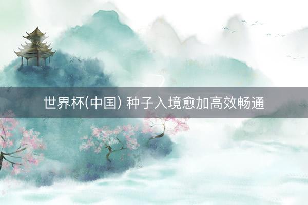 世界杯(中国) 种子入境愈加高效畅通