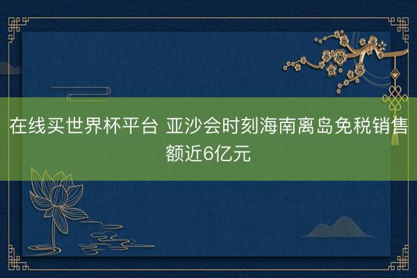 在线买世界杯平台 亚沙会时刻海南离岛免税销售额近6亿元