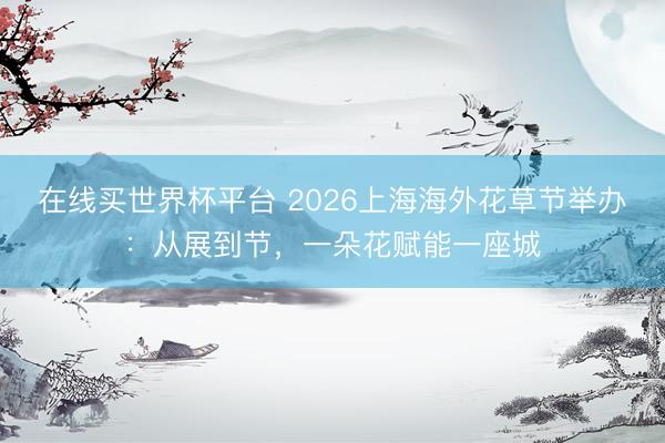在线买世界杯平台 2026上海海外花草节举办:从展到节,一朵花赋能一座城