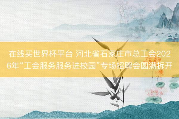 在线买世界杯平台 河北省石家庄市总工会2026年“工会服务服务进校园”专场招聘会圆满拆开