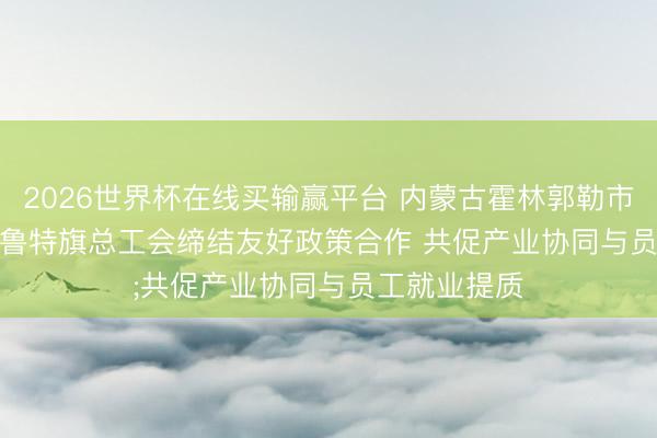 2026世界杯在线买输赢平台 内蒙古霍林郭勒市总工会、扎鲁特旗总工会缔结友好政策合作 共促产业协同与员工就业提质