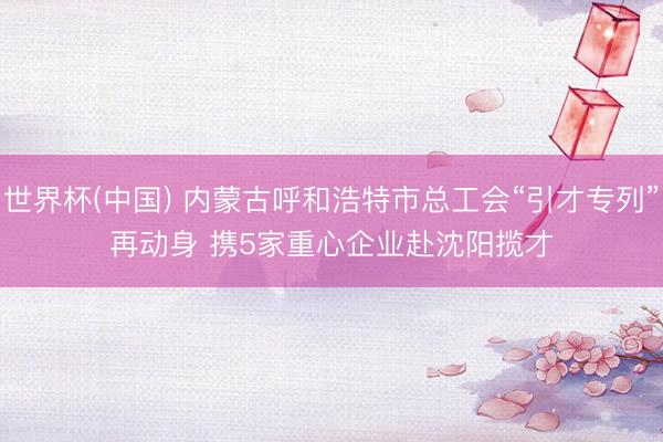 世界杯(中国) 内蒙古呼和浩特市总工会“引才专列”再动身 携5家重心企业赴沈阳揽才