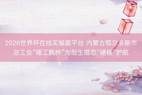 2026世界杯在线买输赢平台 内蒙古鄂尔多斯市总工会“暖工鹊桥”为后生婚恋“硬核”护航