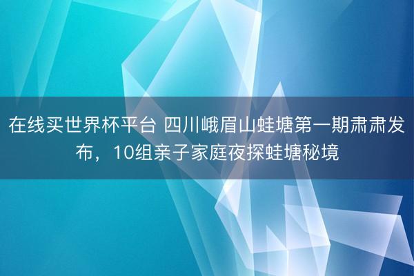 在线买世界杯平台 四川峨眉山蛙塘第一期肃肃发布,10组亲子家庭夜探蛙塘秘境