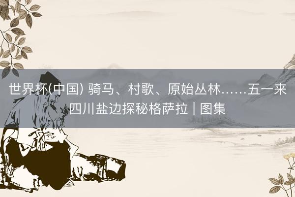 世界杯(中国) 骑马、村歌、原始丛林……五一来四川盐边探秘格萨拉 | 图集