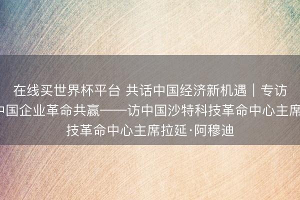 在线买世界杯平台 共话中国经济新机遇｜专访：期待联袂中国企业革命共赢——访中国沙特科技革命中心主席拉延·阿穆迪