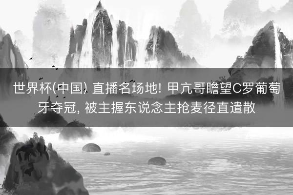 世界杯(中国) 直播名场地! 甲亢哥瞻望C罗葡萄牙夺冠， 被主握东说念主抢麦径直遣散
