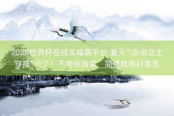 2026世界杯在线买输赢平台 夏天“i东说念主穿搭”火了！不夸张自满，简便就很好意思