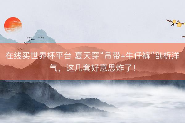 在线买世界杯平台 夏天穿“吊带+牛仔裤”剖析洋气，这几套好意思炸了！