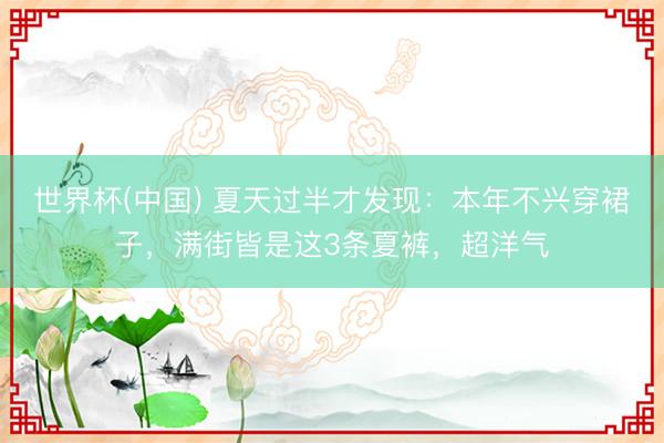 世界杯(中国) 夏天过半才发现：本年不兴穿裙子，满街皆是这3条夏裤，超洋气