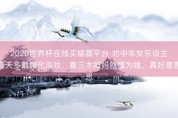 2026世界杯在线买输赢平台 劝中年女东谈主夏天多戴帽化淡妆，看三木姆妈就懂为啥，真好意思