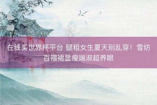 在线买世界杯平台 腿粗女生夏天别乱穿!雪纺百褶裙显瘦端淑超养眼
