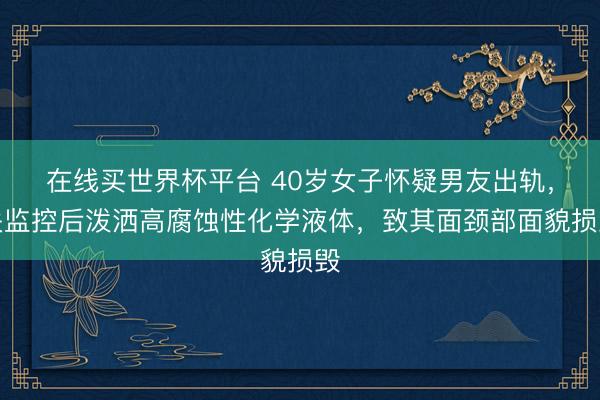 在线买世界杯平台 40岁女子怀疑男友出轨，关监控后泼洒高腐蚀性化学液体，致其面颈部面貌损毁