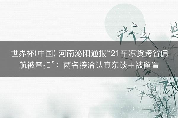世界杯(中国) 河南泌阳通报“21车冻货跨省偏航被查扣”：两名接洽认真东谈主被留置