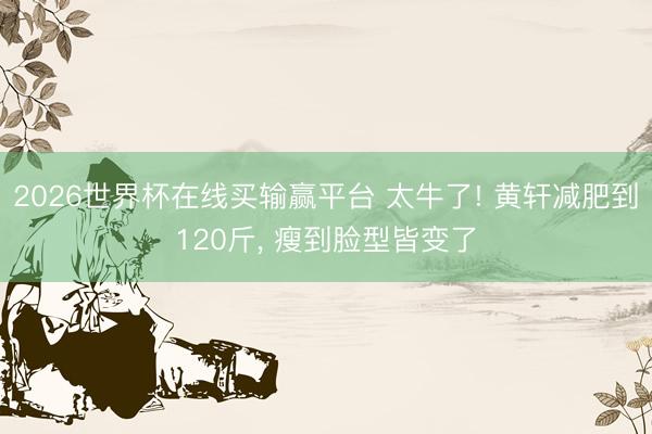 2026世界杯在线买输赢平台 太牛了! 黄轩减肥到120斤， 瘦到脸型皆变了