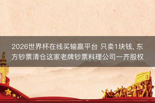 2026世界杯在线买输赢平台 只卖1块钱， 东方钞票清仓这家老牌钞票料理公司一齐股权