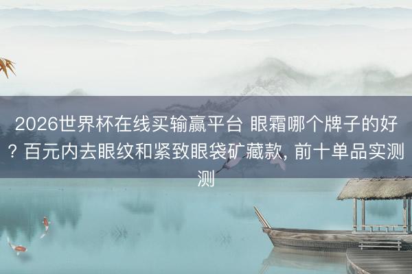 2026世界杯在线买输赢平台 眼霜哪个牌子的好? 百元内去眼纹和紧致眼袋矿藏款， 前十单品实测