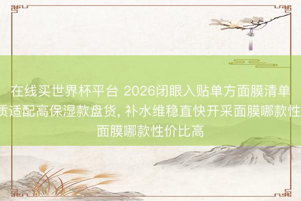 在线买世界杯平台 2026闭眼入贴单方面膜清单， 全肤质适配高保湿款盘货， 补水维稳直快开采面膜哪款性价比高