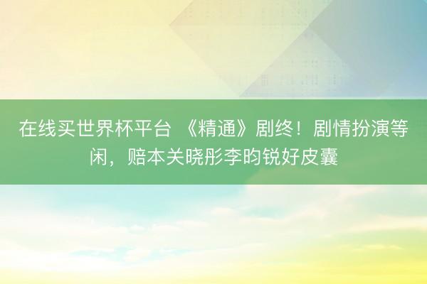 在线买世界杯平台 《精通》剧终!剧情扮演等闲,赔本关晓彤李昀锐好皮囊