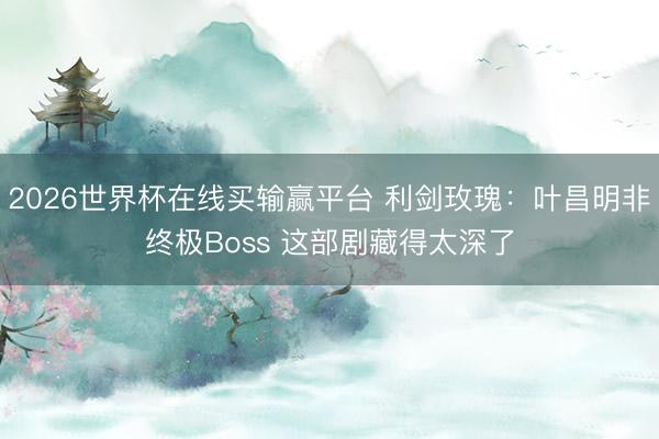 2026世界杯在线买输赢平台 利剑玫瑰：叶昌明非终极Boss 这部剧藏得太深了