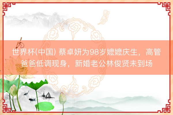 世界杯(中国) 蔡卓妍为98岁嬷嬷庆生，高管爸爸低调现身，新婚老公林俊贤未到场