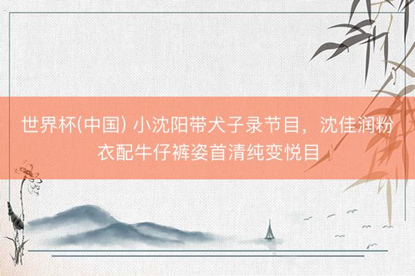世界杯(中国) 小沈阳带犬子录节目，沈佳润粉衣配牛仔裤姿首清纯变悦目