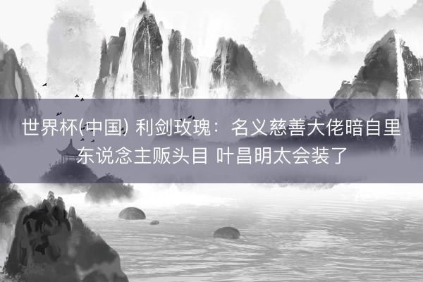 世界杯(中国) 利剑玫瑰:名义慈善大佬暗自里东说念主贩头目 叶昌明太会装了