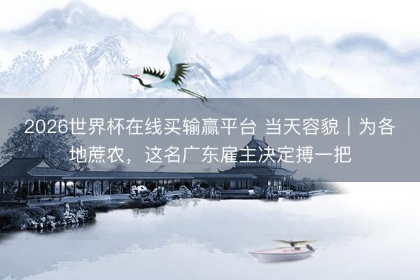 2026世界杯在线买输赢平台 当天容貌｜为各地蔗农，这名广东雇主决定搏一把