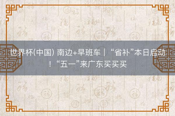 世界杯(中国) 南边+早班车 |  “省补”本日启动！“五一”来广东买买买