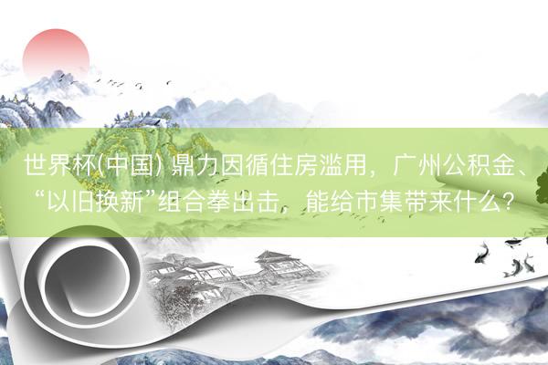 世界杯(中国) 鼎力因循住房滥用，广州公积金、“以旧换新”组合拳出击，能给市集带来什么？