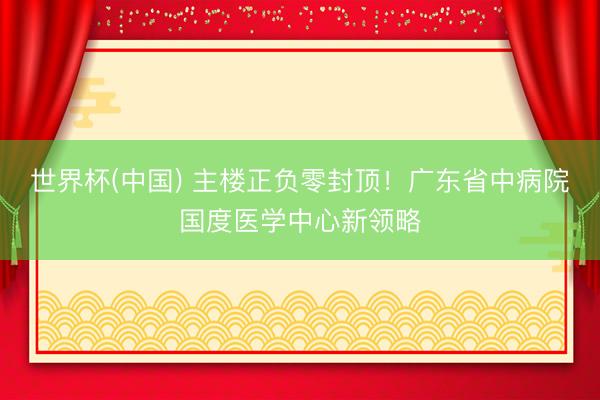 世界杯(中国) 主楼正负零封顶!广东省中病院国度医学中心新领略