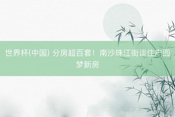 世界杯(中国) 分房超百套！南沙珠江街谈住户圆梦新房