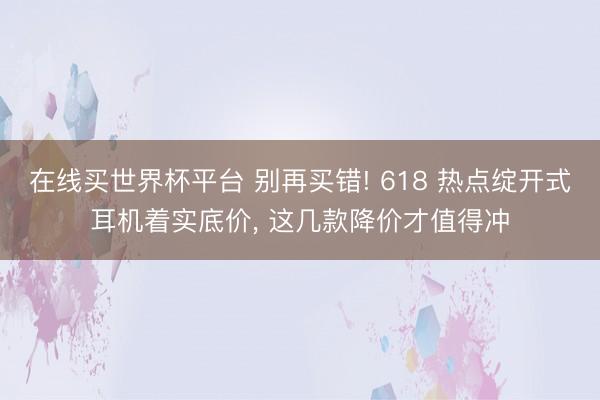 在线买世界杯平台 别再买错! 618 热点绽开式耳机着实底价， 这几款降价才值得冲