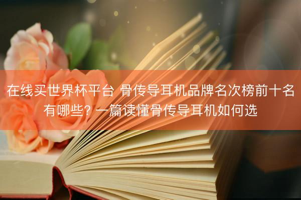 在线买世界杯平台 骨传导耳机品牌名次榜前十名有哪些? 一篇读懂骨传导耳机如何选