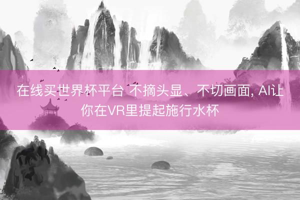 在线买世界杯平台 不摘头显、不切画面， AI让你在VR里提起施行水杯