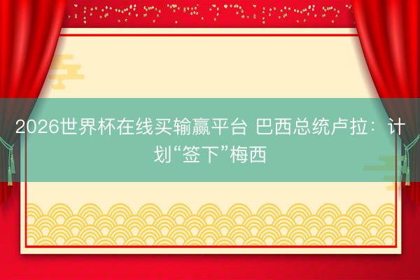 2026世界杯在线买输赢平台 巴西总统卢拉：计划“签下”梅西