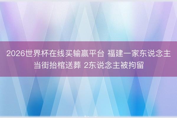 2026世界杯在线买输赢平台 福建一家东说念主当街抬棺送葬 2东说念主被拘留