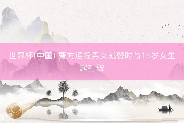 世界杯(中国) 警方通报男女就餐时与15岁女生起打破