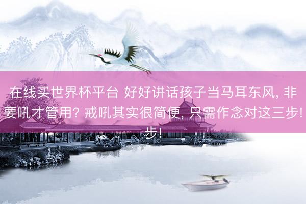 在线买世界杯平台 好好讲话孩子当马耳东风， 非要吼才管用? 戒吼其实很简便， 只需作念对这三步!